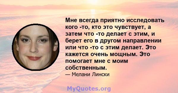 Мне всегда приятно исследовать кого -то, кто это чувствует, а затем что -то делает с этим, и берет его в другом направлении или что -то с этим делает. Это кажется очень мощным. Это помогает мне с моим собственным.