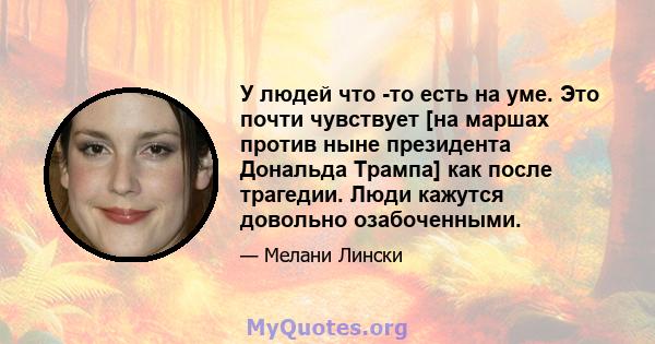 У людей что -то есть на уме. Это почти чувствует [на маршах против ныне президента Дональда Трампа] как после трагедии. Люди кажутся довольно озабоченными.