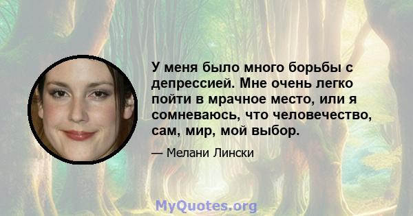 У меня было много борьбы с депрессией. Мне очень легко пойти в мрачное место, или я сомневаюсь, что человечество, сам, мир, мой выбор.