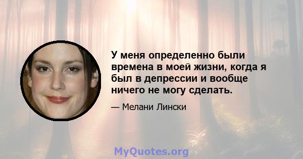 У меня определенно были времена в моей жизни, когда я был в депрессии и вообще ничего не могу сделать.