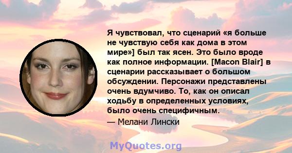 Я чувствовал, что сценарий «я больше не чувствую себя как дома в этом мире»] был так ясен. Это было вроде как полное информации. [Macon Blair] в сценарии рассказывает о большом обсуждении. Персонажи представлены очень