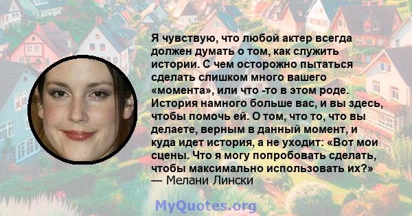 Я чувствую, что любой актер всегда должен думать о том, как служить истории. С чем осторожно пытаться сделать слишком много вашего «момента», или что -то в этом роде. История намного больше вас, и вы здесь, чтобы помочь 