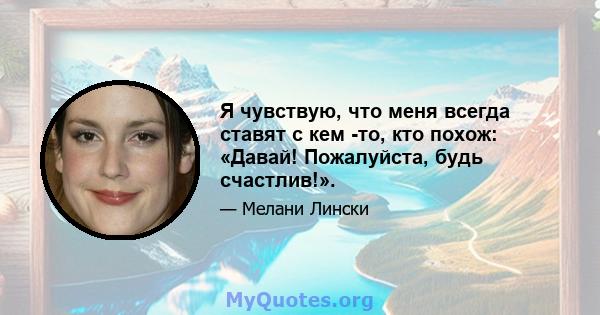 Я чувствую, что меня всегда ставят с кем -то, кто похож: «Давай! Пожалуйста, будь счастлив!».