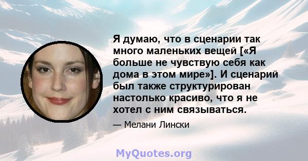 Я думаю, что в сценарии так много маленьких вещей [«Я больше не чувствую себя как дома в этом мире»]. И сценарий был также структурирован настолько красиво, что я не хотел с ним связываться.