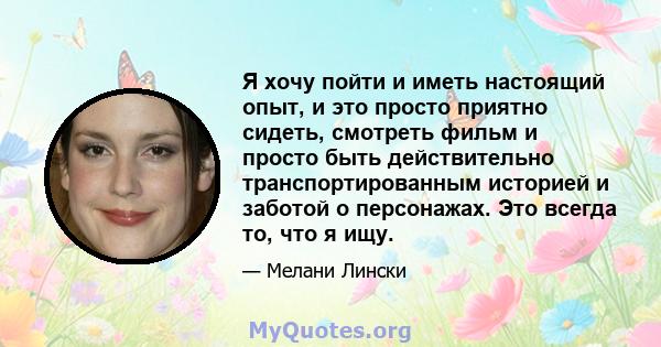 Я хочу пойти и иметь настоящий опыт, и это просто приятно сидеть, смотреть фильм и просто быть действительно транспортированным историей и заботой о персонажах. Это всегда то, что я ищу.