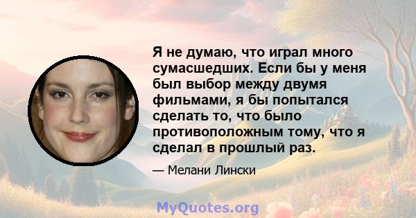 Я не думаю, что играл много сумасшедших. Если бы у меня был выбор между двумя фильмами, я бы попытался сделать то, что было противоположным тому, что я сделал в прошлый раз.