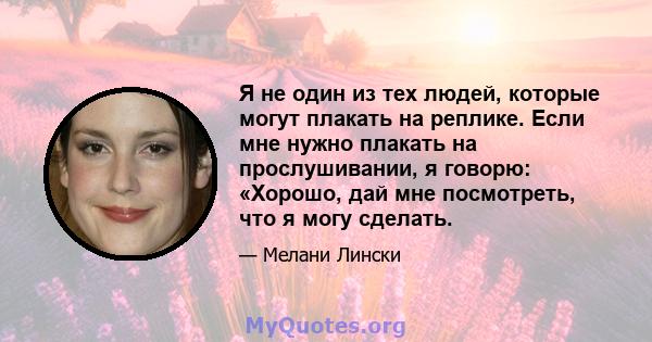 Я не один из тех людей, которые могут плакать на реплике. Если мне нужно плакать на прослушивании, я говорю: «Хорошо, дай мне посмотреть, что я могу сделать.