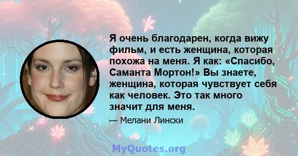 Я очень благодарен, когда вижу фильм, и есть женщина, которая похожа на меня. Я как: «Спасибо, Саманта Мортон!» Вы знаете, женщина, которая чувствует себя как человек. Это так много значит для меня.