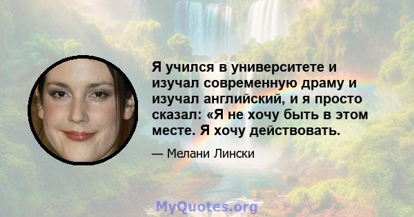 Я учился в университете и изучал современную драму и изучал английский, и я просто сказал: «Я не хочу быть в этом месте. Я хочу действовать.