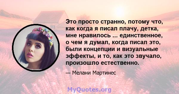 Это просто странно, потому что, как когда я писал плачу, детка, мне нравилось ... единственное, о чем я думал, когда писал это, были концепции и визуальные эффекты, и то, как это звучало, произошло естественно.