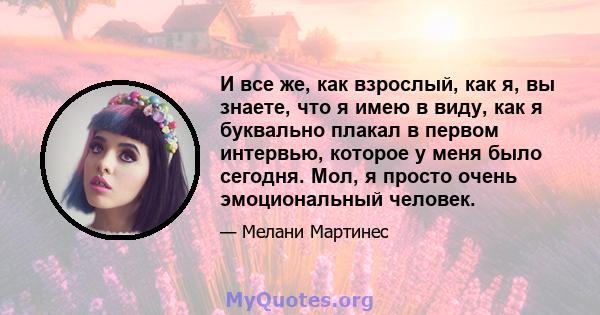 И все же, как взрослый, как я, вы знаете, что я имею в виду, как я буквально плакал в первом интервью, которое у меня было сегодня. Мол, я просто очень эмоциональный человек.