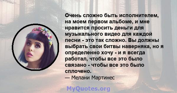 Очень сложно быть исполнителем, на моем первом альбоме, и мне нравится просить деньги для музыкального видео для каждой песни - это так сложно. Вы должны выбрать свои битвы наверняка, но я определенно хочу - и я всегда