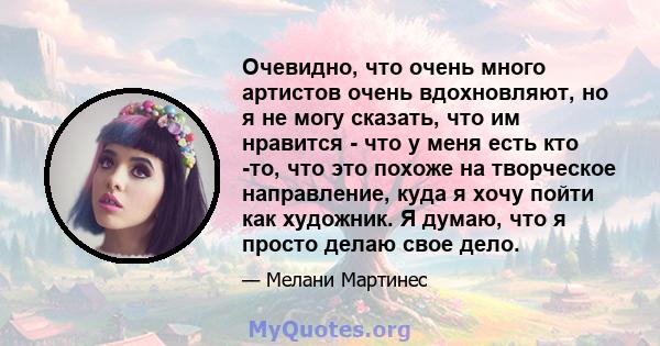 Очевидно, что очень много артистов очень вдохновляют, но я не могу сказать, что им нравится - что у меня есть кто -то, что это похоже на творческое направление, куда я хочу пойти как художник. Я думаю, что я просто