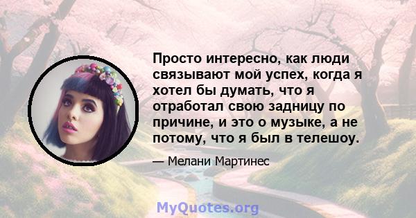 Просто интересно, как люди связывают мой успех, когда я хотел бы думать, что я отработал свою задницу по причине, и это о музыке, а не потому, что я был в телешоу.