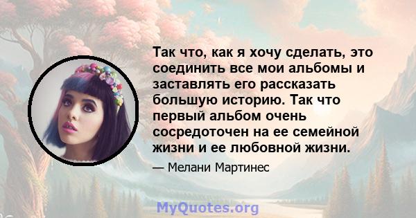 Так что, как я хочу сделать, это соединить все мои альбомы и заставлять его рассказать большую историю. Так что первый альбом очень сосредоточен на ее семейной жизни и ее любовной жизни.