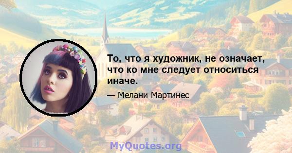 То, что я художник, не означает, что ко мне следует относиться иначе.