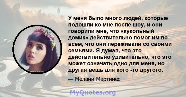 У меня было много людей, которые подошли ко мне после шоу, и они говорили мне, что «кукольный домик» действительно помог им во всем, что они переживали со своими семьями. Я думал, что это действительно удивительно, что