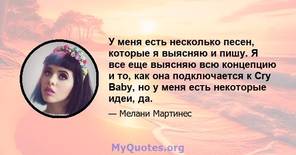 У меня есть несколько песен, которые я выясняю и пишу. Я все еще выясняю всю концепцию и то, как она подключается к Cry Baby, но у меня есть некоторые идеи, да.