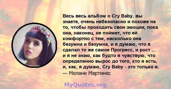 Весь весь альбом о Cry Baby, вы знаете, очень небезопасно и похоже на то, чтобы проходить свои эмоции, пока она, наконец, не поймет, что ей комфортно с тем, насколько она безумна и безумна, и я думаю, что я сделал то же 