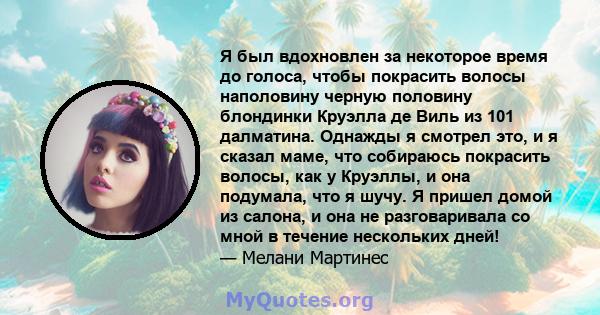 Я был вдохновлен за некоторое время до голоса, чтобы покрасить волосы наполовину черную половину блондинки Круэлла де Виль из 101 далматина. Однажды я смотрел это, и я сказал маме, что собираюсь покрасить волосы, как у