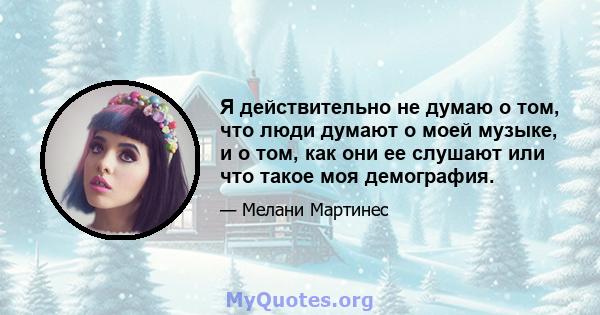 Я действительно не думаю о том, что люди думают о моей музыке, и о том, как они ее слушают или что такое моя демография.