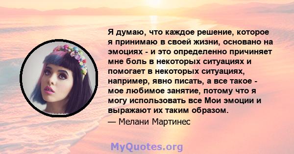 Я думаю, что каждое решение, которое я принимаю в своей жизни, основано на эмоциях - и это определенно причиняет мне боль в некоторых ситуациях и помогает в некоторых ситуациях, например, явно писать, а все такое - мое