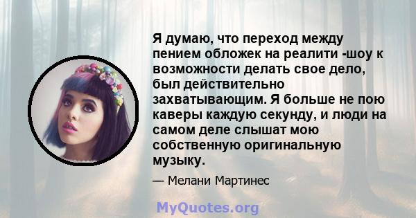 Я думаю, что переход между пением обложек на реалити -шоу к возможности делать свое дело, был действительно захватывающим. Я больше не пою каверы каждую секунду, и люди на самом деле слышат мою собственную оригинальную