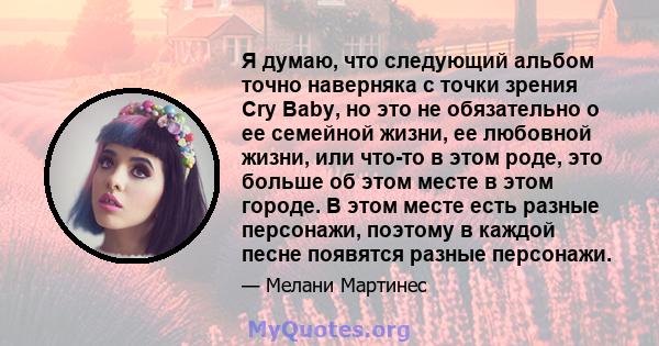 Я думаю, что следующий альбом точно наверняка с точки зрения Cry Baby, но это не обязательно о ее семейной жизни, ее любовной жизни, или что-то в этом роде, это больше об этом месте в этом городе. В этом месте есть