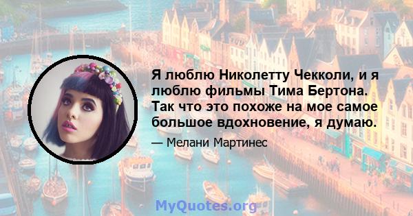 Я люблю Николетту Чекколи, и я люблю фильмы Тима Бертона. Так что это похоже на мое самое большое вдохновение, я думаю.