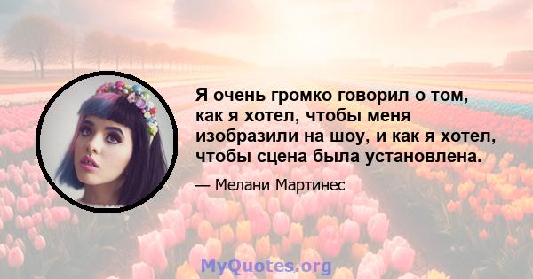 Я очень громко говорил о том, как я хотел, чтобы меня изобразили на шоу, и как я хотел, чтобы сцена была установлена.