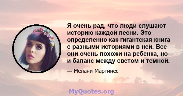 Я очень рад, что люди слушают историю каждой песни. Это определенно как гигантская книга с разными историями в ней. Все они очень похожи на ребенка, но и баланс между светом и темной.