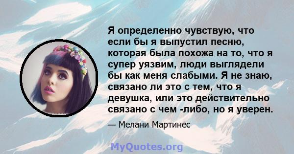 Я определенно чувствую, что если бы я выпустил песню, которая была похожа на то, что я супер уязвим, люди выглядели бы как меня слабыми. Я не знаю, связано ли это с тем, что я девушка, или это действительно связано с