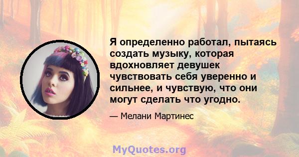 Я определенно работал, пытаясь создать музыку, которая вдохновляет девушек чувствовать себя уверенно и сильнее, и чувствую, что они могут сделать что угодно.