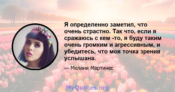 Я определенно заметил, что очень страстно. Так что, если я сражаюсь с кем -то, я буду таким очень громким и агрессивным, и убедитесь, что моя точка зрения услышана.