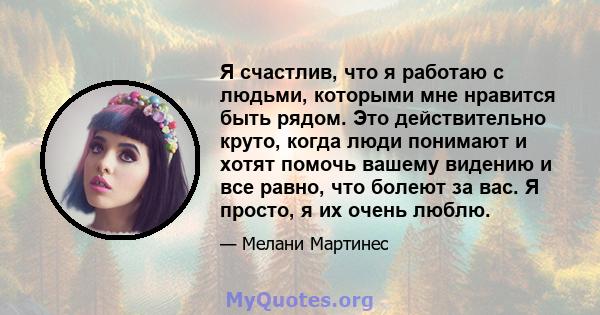 Я счастлив, что я работаю с людьми, которыми мне нравится быть рядом. Это действительно круто, когда люди понимают и хотят помочь вашему видению и все равно, что болеют за вас. Я просто, я их очень люблю.