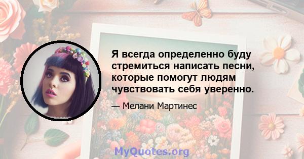 Я всегда определенно буду стремиться написать песни, которые помогут людям чувствовать себя уверенно.