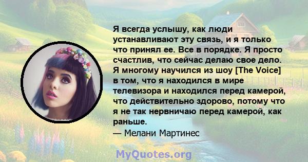 Я всегда услышу, как люди устанавливают эту связь, и я только что принял ее. Все в порядке. Я просто счастлив, что сейчас делаю свое дело. Я многому научился из шоу [The Voice] в том, что я находился в мире телевизора и 