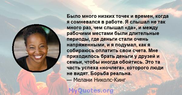 Было много низких точек и времен, когда я сомневался в работе. Я слышал не так много раз, чем слышал «да», и между рабочими местами были длительные периоды, где деньги стали очень напряженными, и я подумал, как я