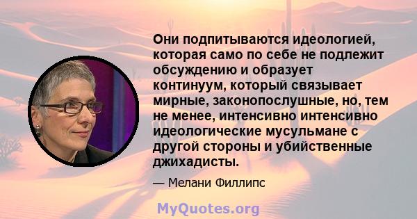 Они подпитываются идеологией, которая само по себе не подлежит обсуждению и образует континуум, который связывает мирные, законопослушные, но, тем не менее, интенсивно интенсивно идеологические мусульмане с другой