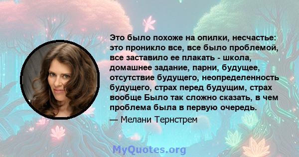 Это было похоже на опилки, несчастье: это проникло все, все было проблемой, все заставило ее плакать - школа, домашнее задание, парни, будущее, отсутствие будущего, неопределенность будущего, страх перед будущим, страх