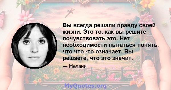 Вы всегда решали правду своей жизни. Это то, как вы решите почувствовать это. Нет необходимости пытаться понять, что что -то означает. Вы решаете, что это значит.