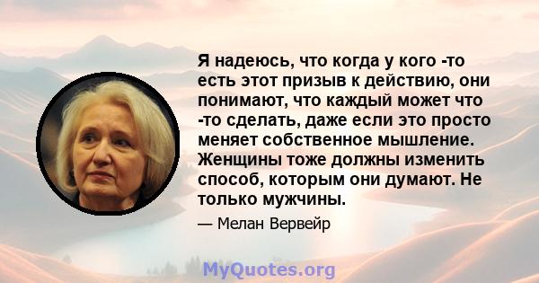 Я надеюсь, что когда у кого -то есть этот призыв к действию, они понимают, что каждый может что -то сделать, даже если это просто меняет собственное мышление. Женщины тоже должны изменить способ, которым они думают. Не