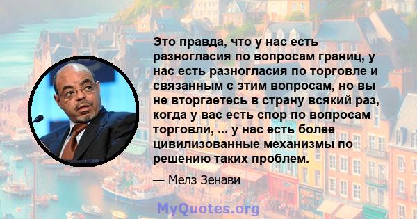 Это правда, что у нас есть разногласия по вопросам границ, у нас есть разногласия по торговле и связанным с этим вопросам, но вы не вторгаетесь в страну всякий раз, когда у вас есть спор по вопросам торговли, ... у нас