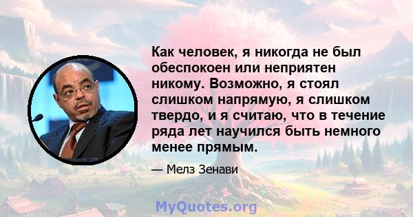 Как человек, я никогда не был обеспокоен или неприятен никому. Возможно, я стоял слишком напрямую, я слишком твердо, и я считаю, что в течение ряда лет научился быть немного менее прямым.