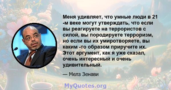 Меня удивляет, что умные люди в 21 -м веке могут утверждать, что если вы реагируете на террористов с силой, вы породируете терроризм, но если вы их умиротворяете, вы каким -то образом приручите их. Этот аргумент, как я