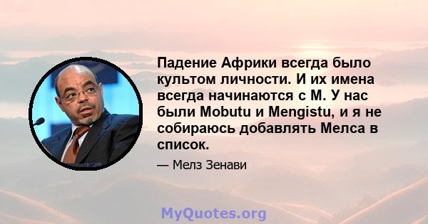 Падение Африки всегда было культом личности. И их имена всегда начинаются с M. У нас были Mobutu и Mengistu, и я не собираюсь добавлять Мелса в список.