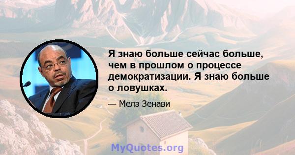 Я знаю больше сейчас больше, чем в прошлом о процессе демократизации. Я знаю больше о ловушках.