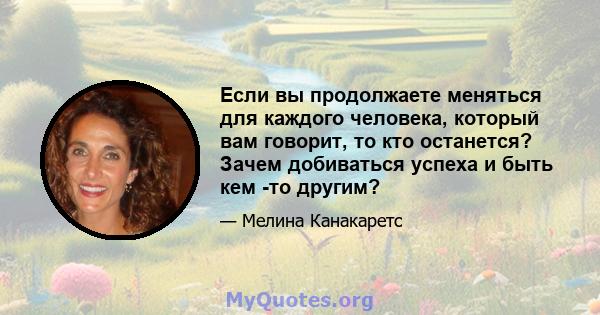 Если вы продолжаете меняться для каждого человека, который вам говорит, то кто останется? Зачем добиваться успеха и быть кем -то другим?