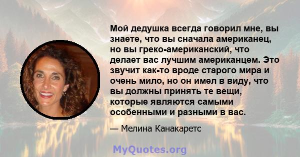 Мой дедушка всегда говорил мне, вы знаете, что вы сначала американец, но вы греко-американский, что делает вас лучшим американцем. Это звучит как-то вроде старого мира и очень мило, но он имел в виду, что вы должны