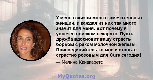 У меня в жизни много замечательных женщин, и каждая из них так много значит для меня. Вот почему я увлечен поиском лекарств. Пусть дружба вдохновит вашу страсть борьбы с раком молочной железы. Присоединяйтесь ко мне и